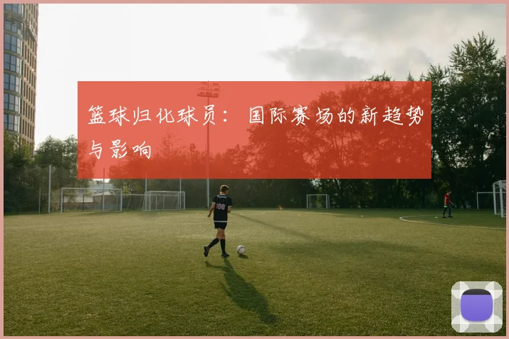 篮球归化球员：国际赛场的新趋势与影响
