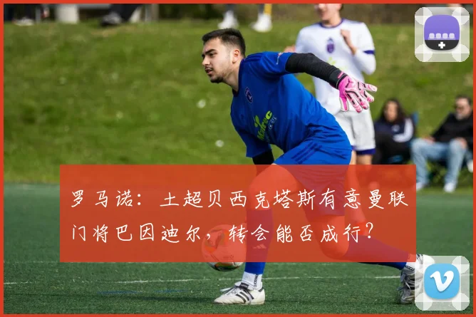 罗马诺：土超贝西克塔斯有意曼联门将巴因迪尔，转会能否成行？