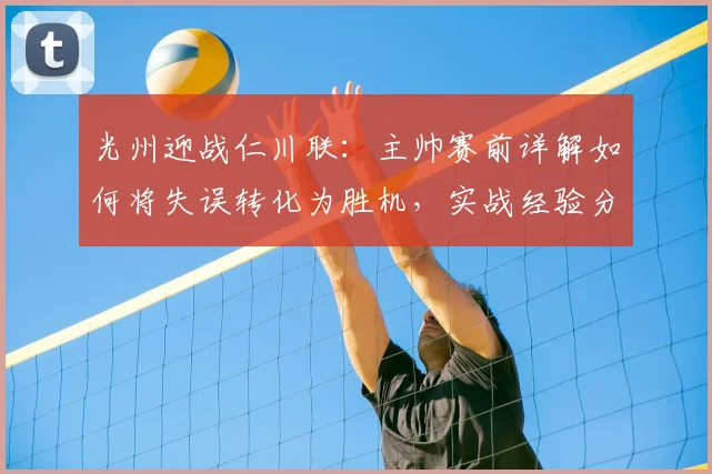光州迎战仁川联：主帅赛前详解如何将失误转化为胜机，实战经验分享