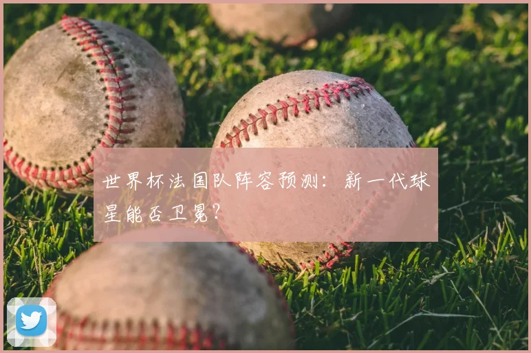 世界杯法国队阵容预测：新一代球星能否卫冕？