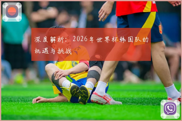 深度解析：2026年世界杯韩国队的机遇与挑战