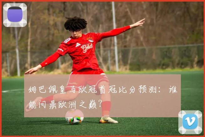 姆巴佩皇马欧冠首冠比分预测：谁能问鼎欧洲之巅？