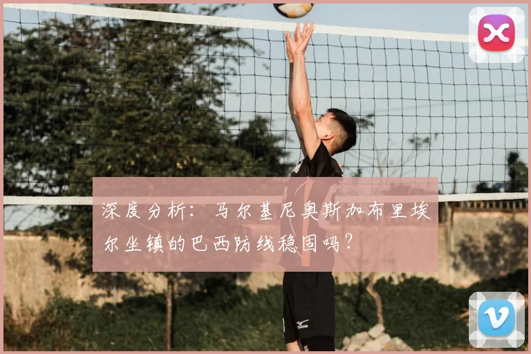 深度分析：马尔基尼奥斯加布里埃尔坐镇的巴西防线稳固吗？