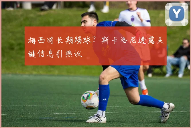 梅西将长期踢球？斯卡洛尼透露关键信息引热议