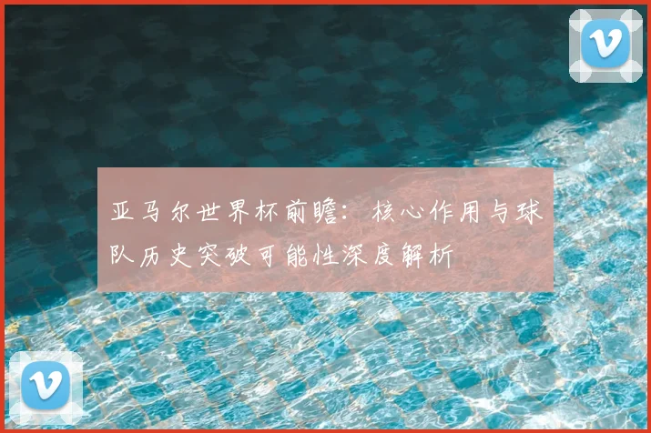 亚马尔世界杯前瞻：核心作用与球队历史突破可能性深度解析
