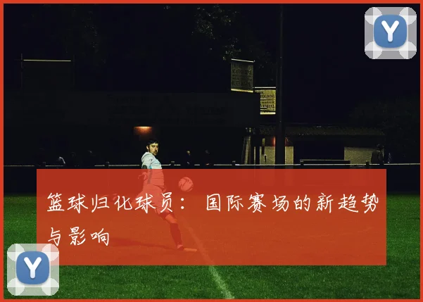 篮球归化球员：国际赛场的新趋势与影响