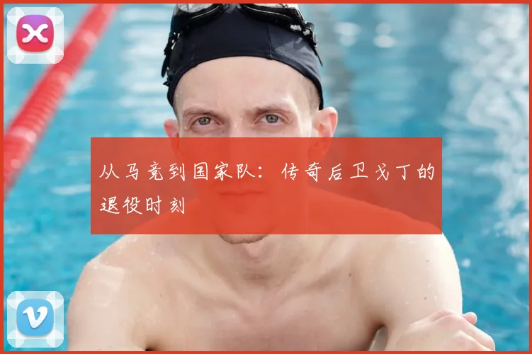 从马竞到国家队：传奇后卫戈丁的退役时刻