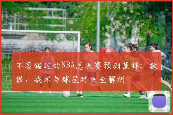 不容错过的NBA总决赛预测集锦：数据、战术与球星对决全解析