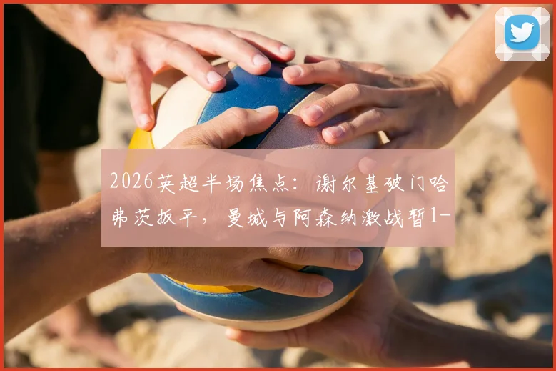 2026英超半场焦点：谢尔基破门哈弗茨扳平，曼城与阿森纳激战暂1-1，赛后分析及全场录像回放链接
