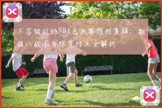 不容错过的NBA总决赛预测集锦：数据、战术与球星对决全解析
