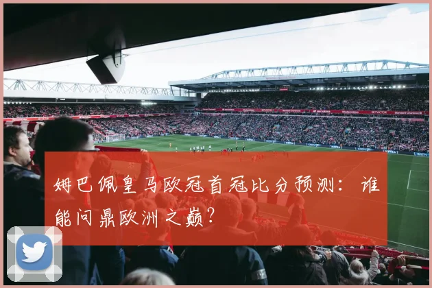 姆巴佩皇马欧冠首冠比分预测：谁能问鼎欧洲之巅？