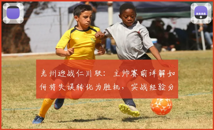 光州迎战仁川联：主帅赛前详解如何将失误转化为胜机，实战经验分享