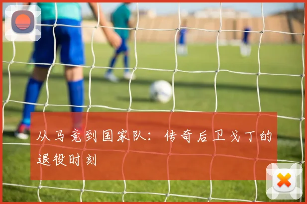 从马竞到国家队:传奇后卫戈丁的退役时刻
