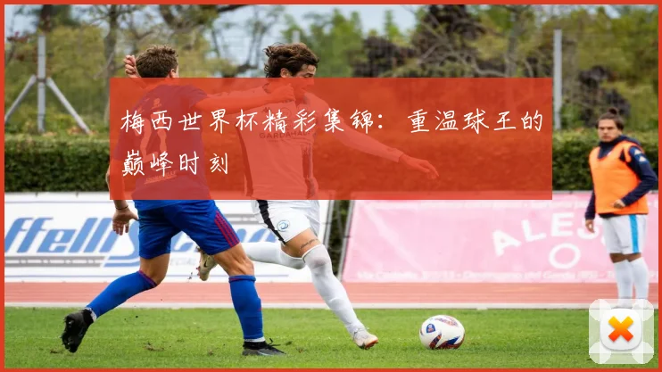 梅西世界杯精彩集锦：重温球王的巅峰时刻