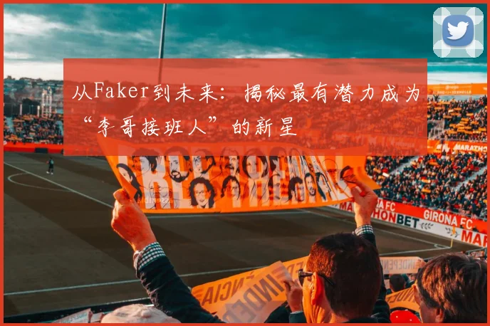 从Faker到未来：揭秘最有潜力成为“李哥接班人”的新星