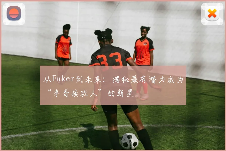 从Faker到未来：揭秘最有潜力成为“李哥接班人”的新星
